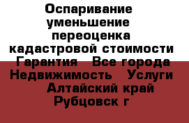 Оспаривание (уменьшение) переоценка кадастровой стоимости. Гарантия - Все города Недвижимость » Услуги   . Алтайский край,Рубцовск г.